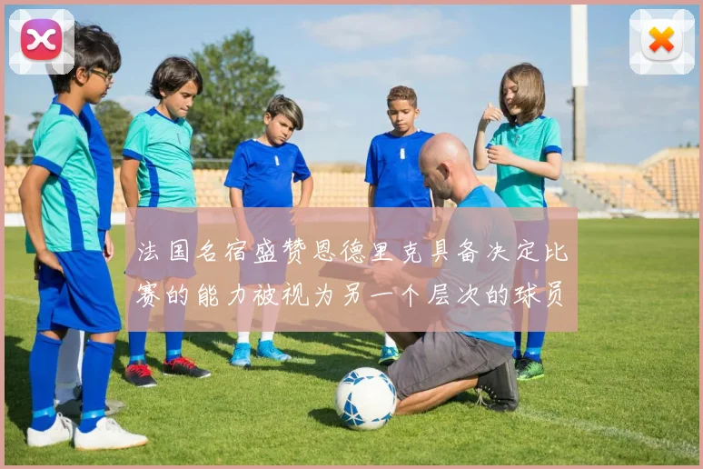 法国名宿盛赞恩德里克具备决定比赛的能力被视为另一个层次的球员
