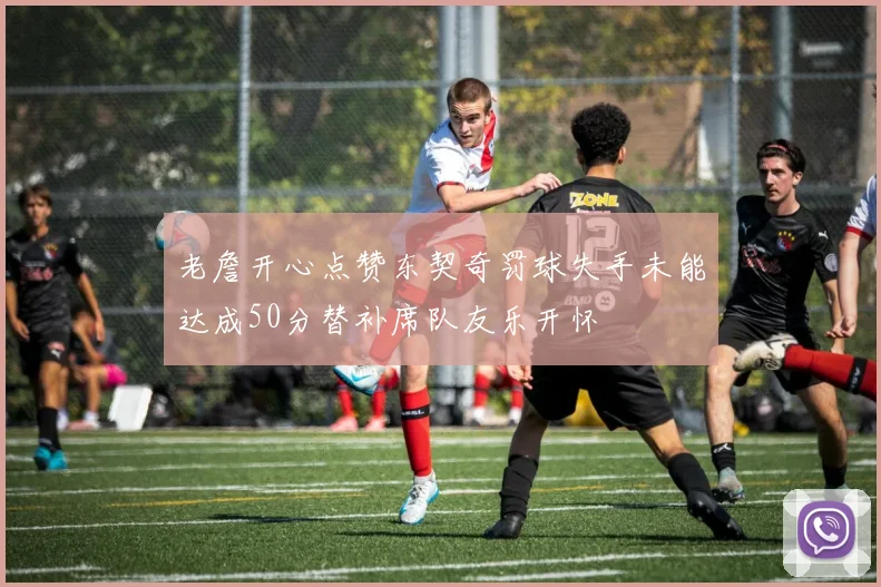 老詹开心点赞东契奇罚球失手未能达成50分替补席队友乐开怀