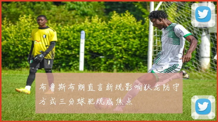 布鲁斯布朗直言新规影响狄龙防守方式三分球犯规成焦点