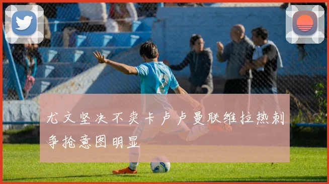 尤文坚决不卖卡卢卢曼联维拉热刺争抢意图明显
