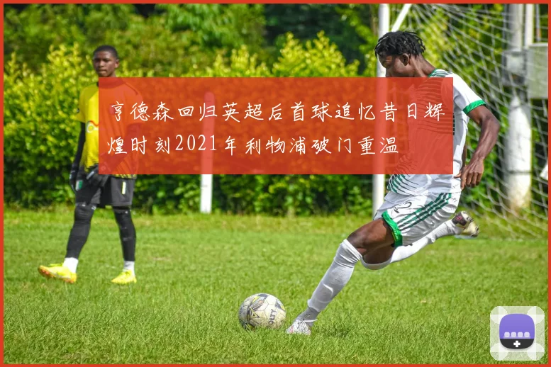 亨德森回归英超后首球追忆昔日辉煌时刻2021年利物浦破门重温