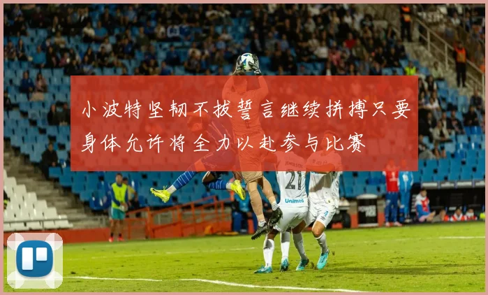 小波特坚韧不拔誓言继续拼搏只要身体允许将全力以赴参与比赛