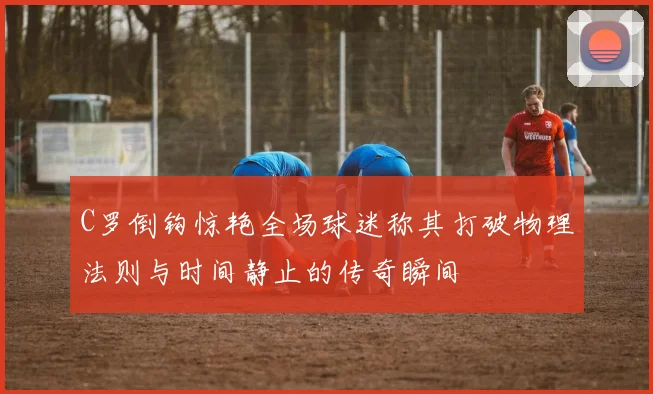 C罗倒钩惊艳全场球迷称其打破物理法则与时间静止的传奇瞬间