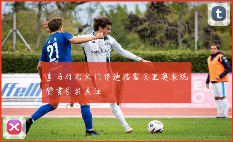 皇马对尤文门将迪格雷戈里奥表现赞赏引发关注
