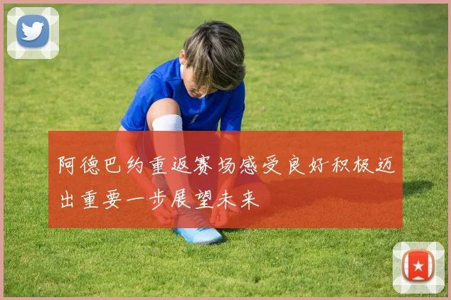 阿德巴约重返赛场感受良好积极迈出重要一步展望未来