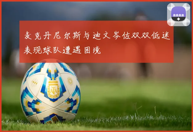 麦克丹尼尔斯与迪文岑佐双双低迷表现球队遭遇困境