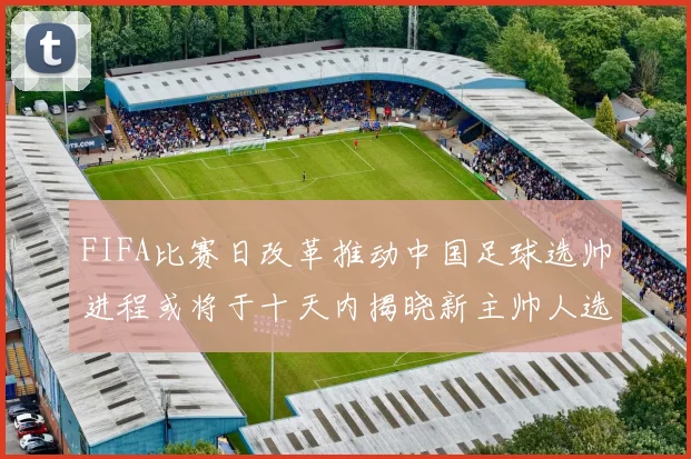 FIFA比赛日改革推动中国足球选帅进程或将于十天内揭晓新主帅人选