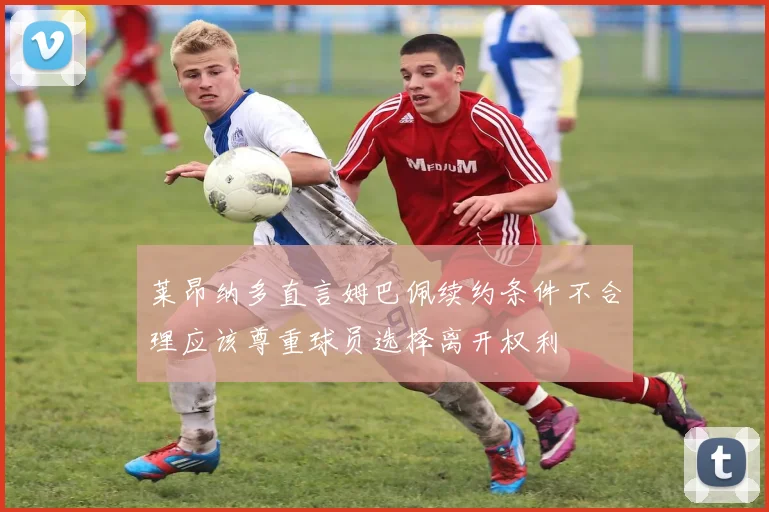 莱昂纳多直言姆巴佩续约条件不合理应该尊重球员选择离开权利