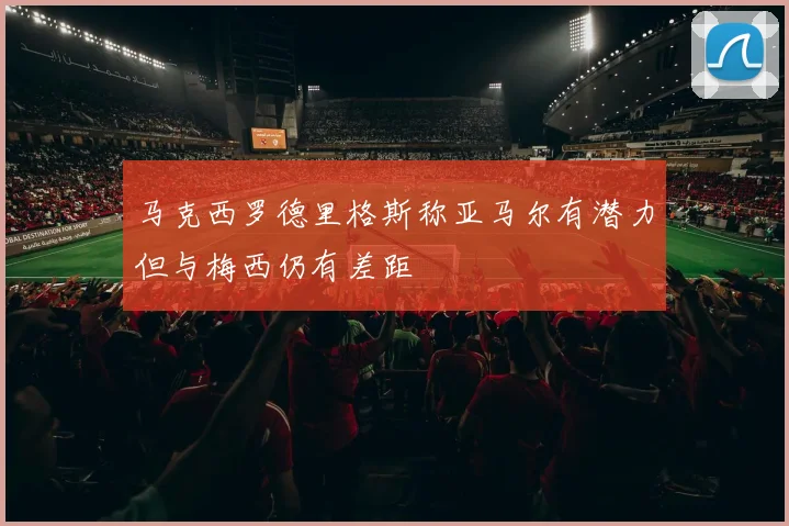 马克西罗德里格斯称亚马尔有潜力但与梅西仍有差距