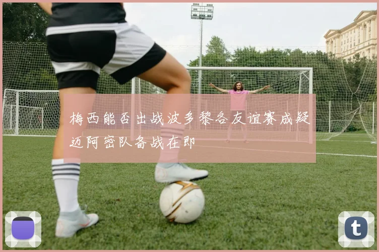 梅西能否出战波多黎各友谊赛成疑迈阿密队备战在即