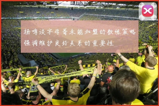 杨鸣谈字母哥未能加盟的教练策略强调维护良好关系的重要性