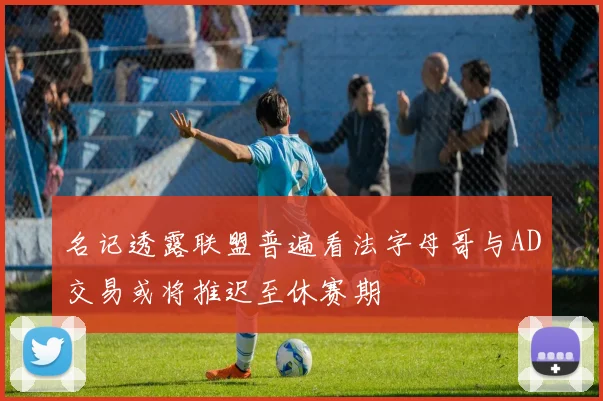 名记透露联盟普遍看法字母哥与AD交易或将推迟至休赛期