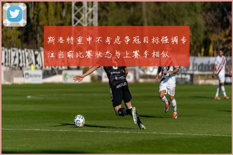 斯洛特重申不考虑争冠目标强调专注当前比赛状态与上赛季相似
