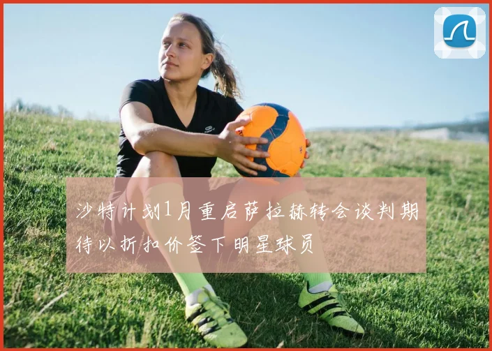 沙特计划1月重启萨拉赫转会谈判期待以折扣价签下明星球员