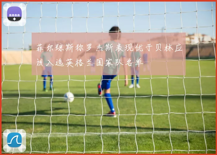 菲尔琼斯称罗杰斯表现优于贝林应该入选英格兰国家队名单