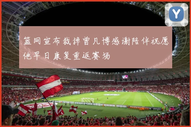 篮网宣布裁掉曾凡博感谢陪伴祝愿他早日康复重返赛场