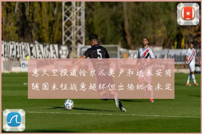 意天空报道恰尔汉奥卢和达米安将随国米征战意超杯但出场机会未定
