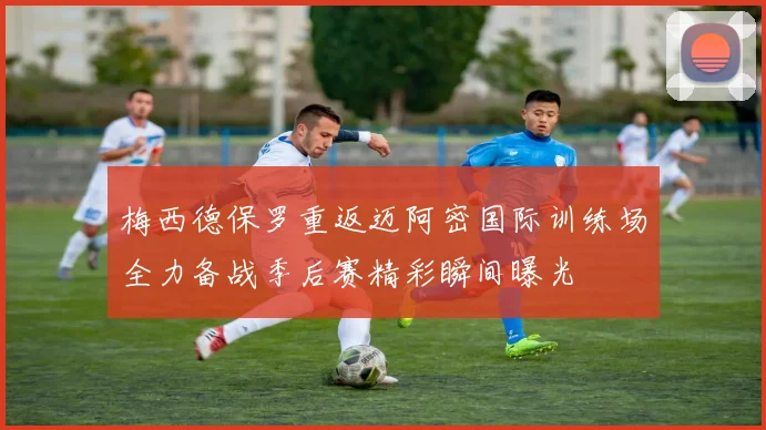 梅西德保罗重返迈阿密国际训练场全力备战季后赛精彩瞬间曝光