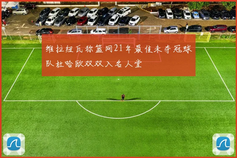 维拉纽瓦称篮网21年最佳未夺冠球队杜哈欧双双入名人堂