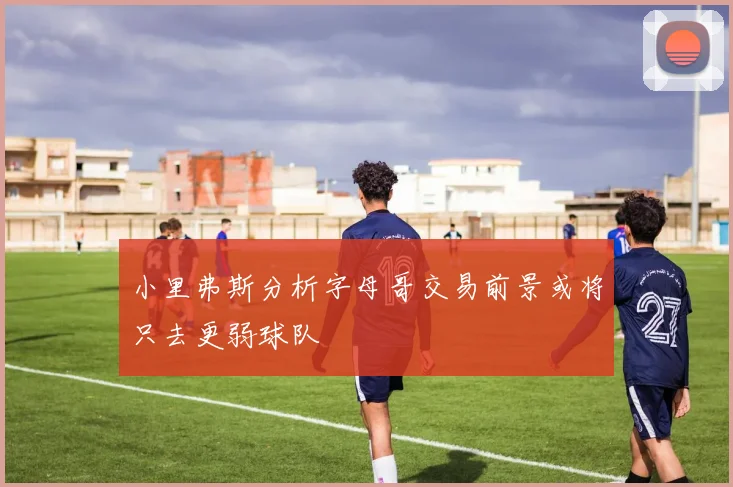 小里弗斯分析字母哥交易前景或将只去更弱球队