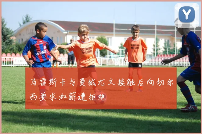 马雷斯卡与曼城尤文接触后向切尔西要求加薪遭拒绝