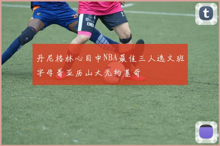 丹尼格林心目中NBA最佳三人选文班字母哥亚历山大无约基奇