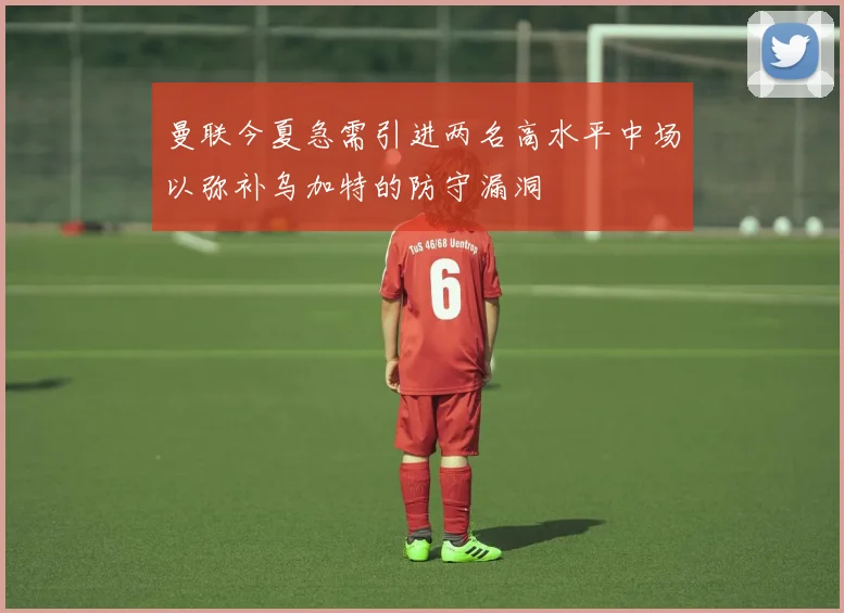 曼联今夏急需引进两名高水平中场以弥补乌加特的防守漏洞