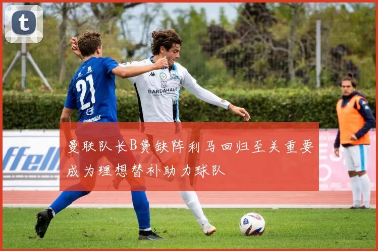 曼联队长B费缺阵利马回归至关重要成为理想替补助力球队
