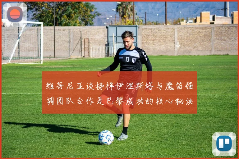维蒂尼亚谈榜样伊涅斯塔与魔笛强调团队合作是巴黎成功的核心秘诀