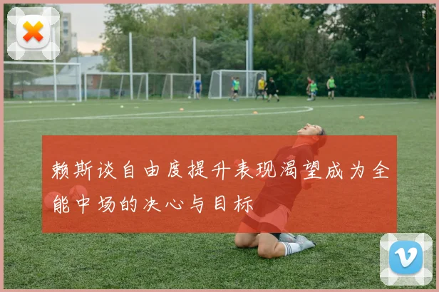 赖斯谈自由度提升表现渴望成为全能中场的决心与目标