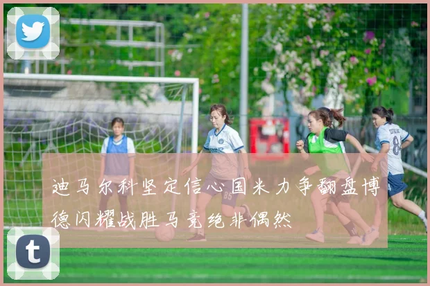 迪马尔科坚定信心国米力争翻盘博德闪耀战胜马竞绝非偶然