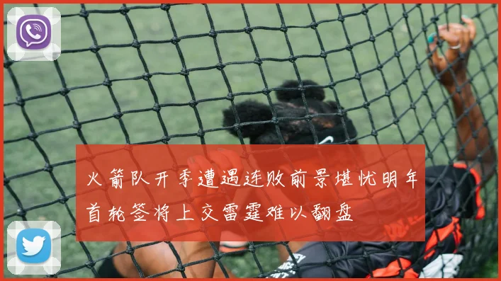 火箭队开季遭遇连败前景堪忧明年首轮签将上交雷霆难以翻盘