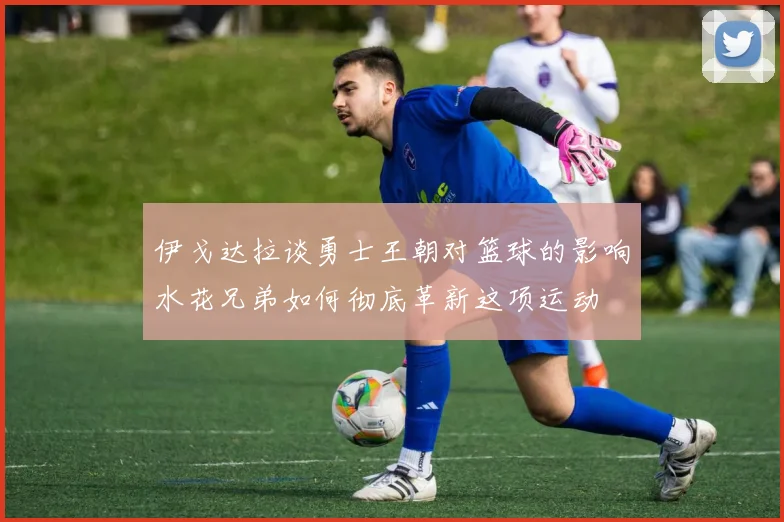 伊戈达拉谈勇士王朝对篮球的影响水花兄弟如何彻底革新这项运动