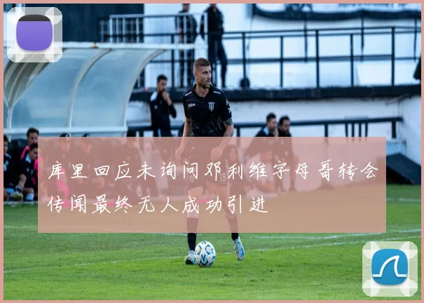 库里回应未询问邓利维字母哥转会传闻最终无人成功引进