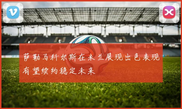 萨勒马科尔斯在米兰展现出色表现有望续约稳定未来