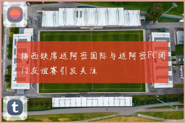 梅西缺席迈阿密国际与迈阿密FC闭门友谊赛引发关注